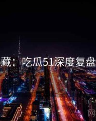 粉丝必藏：吃瓜51深度复盘完整版