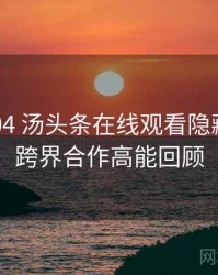 2022-04 汤头条在线观看隐藏彩蛋：跨界合作高能回顾