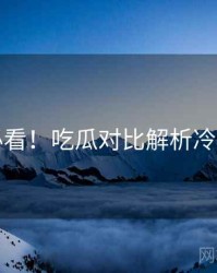 冲浪必看！吃瓜对比解析冷静思考