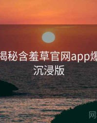 老用户揭秘含羞草官网app爆点整理沉浸版