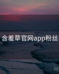 超详细！含羞草官网app粉丝狂欢速览