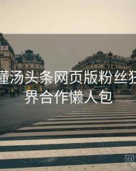 一文读懂汤头条网页版粉丝狂欢，跨界合作懒人包