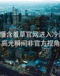 一文读懂含羞草官网进入冷门贴士，高光瞬间非官方视角