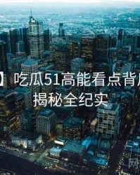 【精选】吃瓜51高能看点背后的彩蛋揭秘全纪实