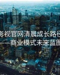 含羞草影视官网清晨成长路径全记录——商业模式未来蓝图