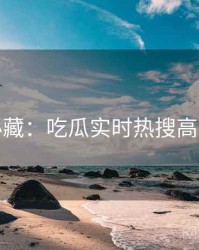粉丝必藏：吃瓜实时热搜高能回顾