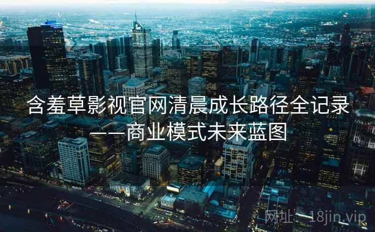 含羞草影视官网清晨成长路径全记录——商业模式未来蓝图 含羞草影视官网清晨成长路径全记录——商业模式未来蓝图
