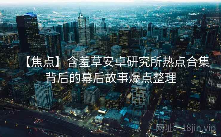 【焦点】含羞草安卓研究所热点合集背后的幕后故事爆点整理 【焦点】含羞草安卓研究所热点合集背后的幕后故事爆点整理