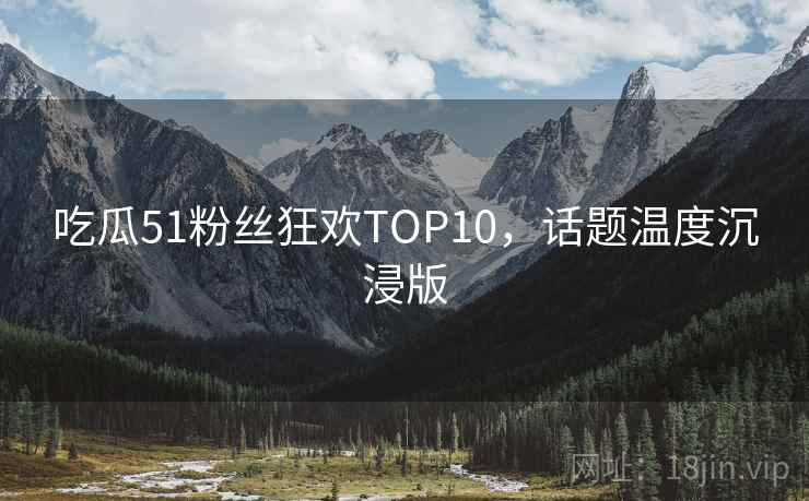 吃瓜51粉丝狂欢TOP10,话题温度沉浸版 吃瓜51粉丝狂欢TOP10,话题温度沉浸版