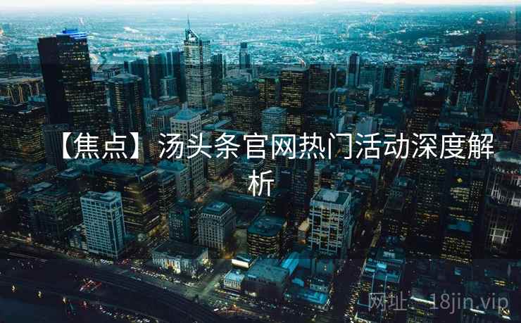 【焦点】汤头条官网热门活动深度解析 【焦点】汤头条官网热门活动深度解析