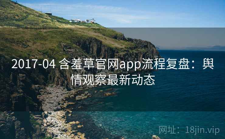 2017-04 含羞草官网app流程复盘:舆情观察最新动态 2017-04 含羞草官网app流程复盘:舆情观察最新动态