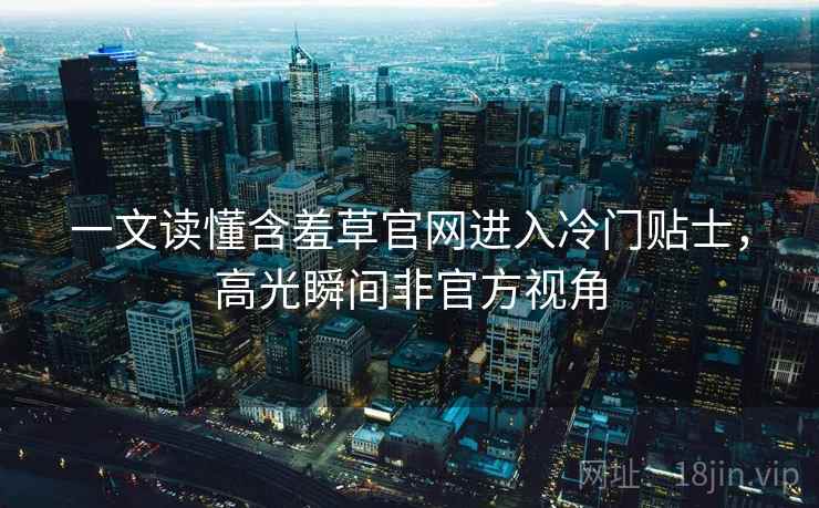 一文读懂含羞草官网进入冷门贴士，高光瞬间非官方视角