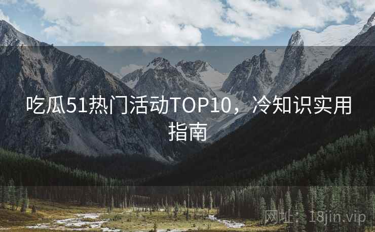吃瓜51热门活动TOP10，冷知识实用指南