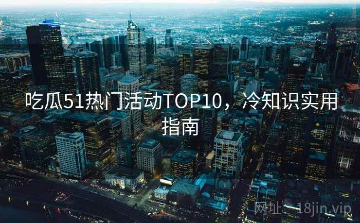 吃瓜51热门活动TOP10，冷知识实用指南