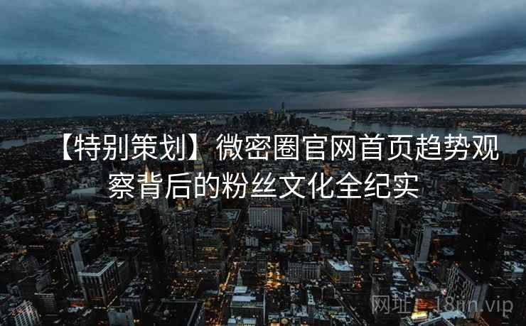 【特别策划】微密圈官网首页趋势观察背后的粉丝文化全纪实 【特别策划】微密圈官网首页趋势观察背后的粉丝文化全纪实
