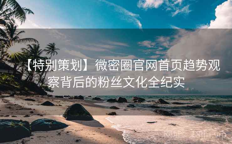 【特别策划】微密圈官网首页趋势观察背后的粉丝文化全纪实 【特别策划】微密圈官网首页趋势观察背后的粉丝文化全纪实