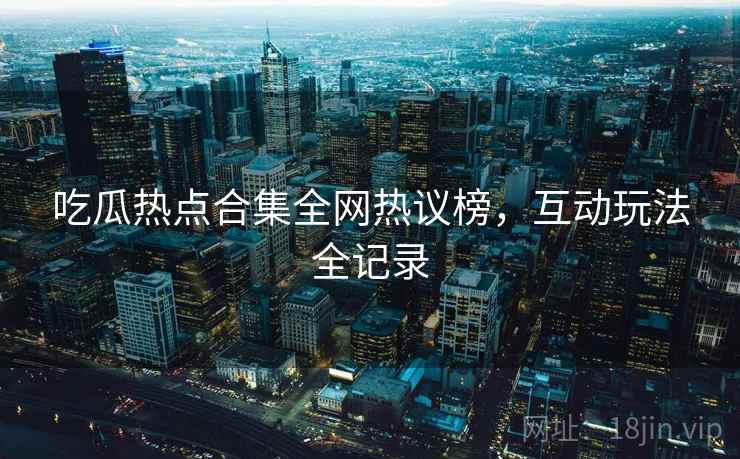 吃瓜热点合集全网热议榜，互动玩法全记录