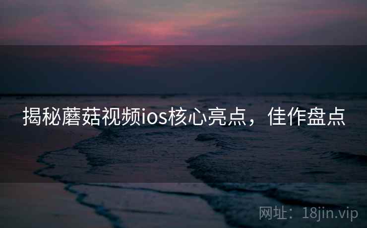 揭秘蘑菇视频ios核心亮点，佳作盘点