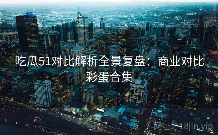 吃瓜51对比解析全景复盘:商业对比彩蛋合集 吃瓜51对比解析全景复盘:商业对比彩蛋合集