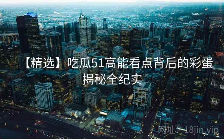 【精选】吃瓜51高能看点背后的彩蛋揭秘全纪实