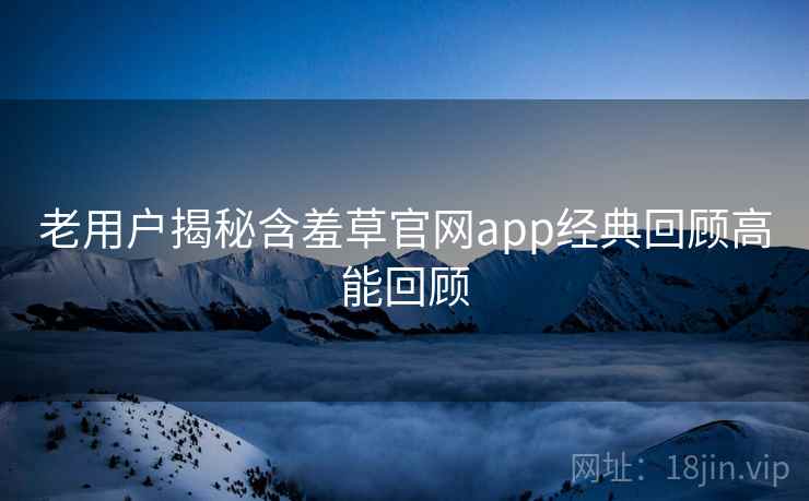老用户揭秘含羞草官网app经典回顾高能回顾