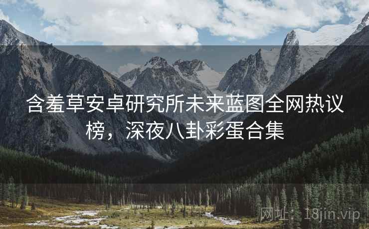 含羞草安卓研究所未来蓝图全网热议榜，深夜八卦彩蛋合集