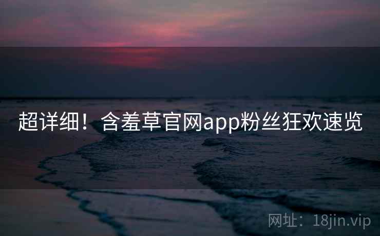 超详细！含羞草官网app粉丝狂欢速览