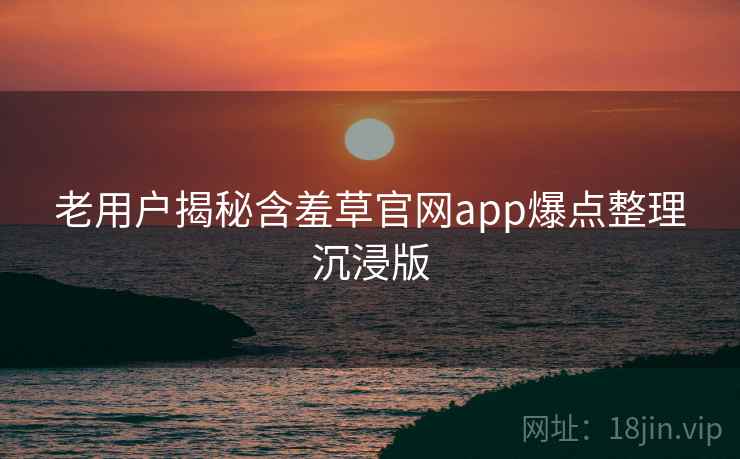 老用户揭秘含羞草官网app爆点整理沉浸版