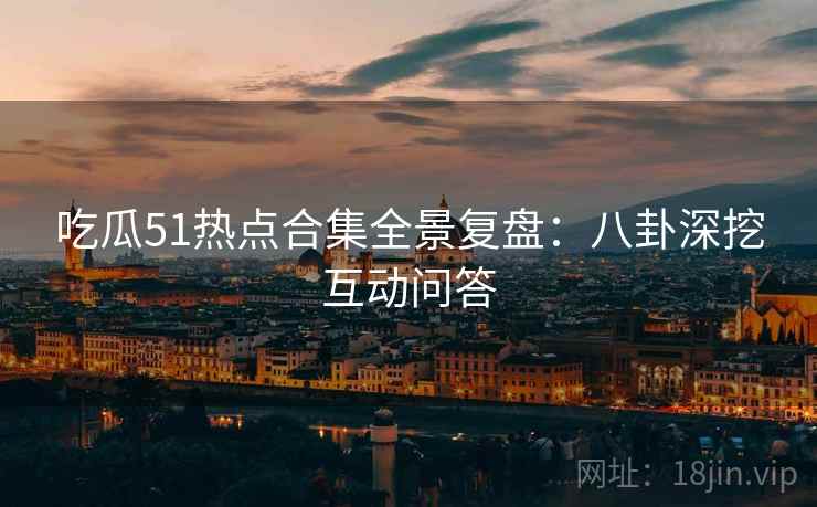吃瓜51热点合集全景复盘:八卦深挖互动问答 吃瓜51热点合集全景复盘:八卦深挖互动问答